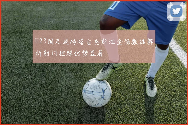 U23国足逆转塔吉克斯坦全场数据解析射门控球优势显著
