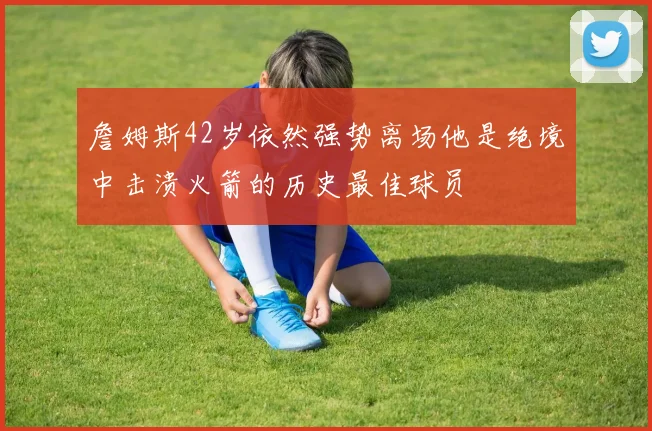 詹姆斯42岁依然强势离场他是绝境中击溃火箭的历史最佳球员
