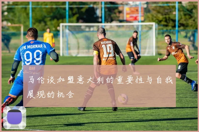 马伦谈加盟意大利的重要性与自我展现的机会