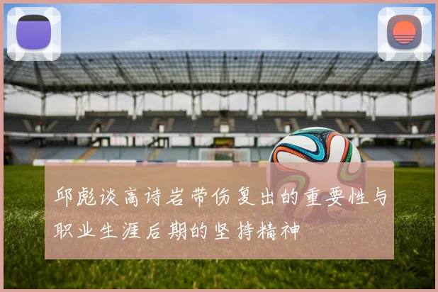 邱彪谈高诗岩带伤复出的重要性与职业生涯后期的坚持精神