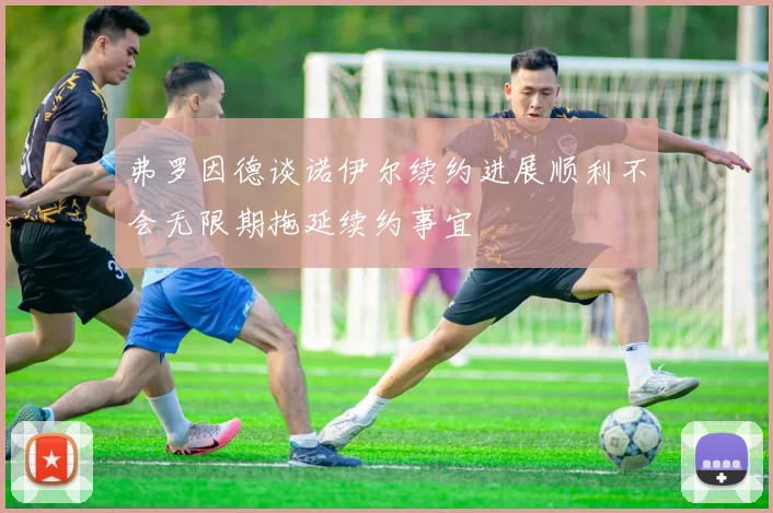 弗罗因德谈诺伊尔续约进展顺利不会无限期拖延续约事宜