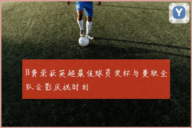B费荣获英超最佳球员奖杯与曼联全队合影庆祝时刻