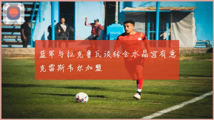 蓝军与拉克鲁瓦谈转会水晶宫有意克雷斯韦尔加盟