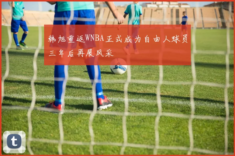 韩旭重返WNBA正式成为自由人球员三年后再展风采