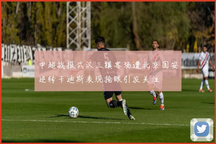 中超战报武汉三镇客场遭北京国安逆转卡迪斯表现抢眼引发关注