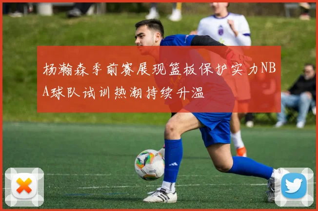 杨瀚森季前赛展现篮板保护实力NBA球队试训热潮持续升温